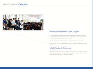 K Cube Ventures provides our family with diverse opportunities for business
collaboration through our wide network of industry experts including investors,
incubators, startups and media outlets. We also:
We also provide advice for expansion in Asia and overseas networking,
Assist with HR, PR and management issues such as tax, legal and accounting
matters
We offer numerous lectures of professionals in certain areas, willing to provide
practical information for startups. Thus we aim to form a meaningful network
which can satisfy the need of individual startups.
 