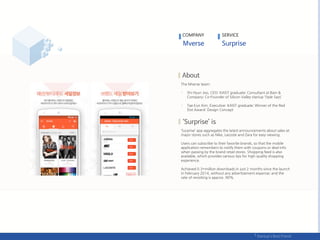 The Mverse team:
- Shi Hyun Joo, CEO: KAIST graduate; Consultant at Bain &
Company; Co-Founder of Silicon Valley startup ‘Style Says’
- Tae Eun Kim, Executive: KAIST graduate; Winner of the Red
Dot Award: Design Concept
‘Surprise’ app aggregates the latest announcements about sales at
major stores such as Nike, Lacoste and Zara for easy viewing.
Users can subscribe to their favorite brands, so that the mobile
application remembers to notify them with coupons or deal info
when passing by the brand retail stores. Shopping feed is also
available, which provides various tips for high quality shopping
experience.
Achieved 0.3+million downloads in just 2 months since the launch
in February 2014, without any advertisement expense; and the
rate of revisiting is approx. 90%.
COMPANY SERVICE
 