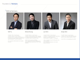 • Current: Partner, K Cube Ventures
• Previous: General Manager, Naver / Manager
of Strategy and Business Development, eBay Inc.
/ Consultant, Boston Consultant Group
• M.B.A. from University of Michigan
• B.A. in Department of French Language and
Literature/Business Administration from Yonsei
University
• Current: Partner, K Cube Ventures
• Previous: Co-Founder & Executive, Idea Works /
Associate, VirtualTek /Manager, SK
Communication / Manager, CJ Corporation
• M.A. in Graduate School of Information From
Yonsei University
• B.S. in Nuclear Engineering in from Seoul
National University
• Current: Partner, K Cube Ventures
• Previous: CEO Staff Planning&Coordination
Team NC Soft / Executive Director, NC Soft
• M.A. & B.S in Civil Engineering from KAIST
• Current: CEO, K Cube Ventures
• Previous: Partner, K Cube Ventures
Executive Director, Solmine Communications, LLC
/ investment principal, SoftBank Ventures Korea /
senior associate at CJ Venture Investment.
• B.S. in Business Administration from Sogang
University.
 