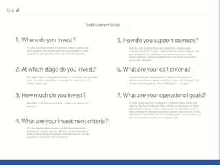 K Cube Ventures invests in internet, mobile, game and
tech startups. We believe that we can provide our best
support to startups that are in our field of expertise.
The seed stage to the growth stage. K Cube Ventures proceed
from the initial investment in startups to invest on a $1.5
million level scale.
Between $100 thousand and $1 million per startup on
average.
We not only provide financial investment, but also give
startups access to K Cube’s network and business insights. We
give assistance for needs such as recruitment, entry into
global markets, creating partnerships with large companies
and public relations.
K Cube Ventures takes a minority stake in the company
without securities or guarantees. We invest with the goal of a
venture exit through an IPO or M&A within 7-9 years.
K Cube Ventures aims to become a startup’s best friend. We
want to be the first people that a gifted entrepreneur or team
will call when they consider doing a startup. We also want to
help cultivate the Korean startup ecosystem through our active
early stage investment and our ultimate goal is to assist startups
that will create innovation on a global scale.
 