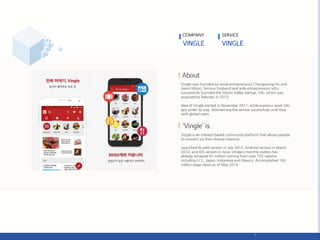 Vingle was founded by serial entrepreneurs Changseong Ho and
Jiwon Moon, famous husband and wife entrepreneurs who
successfully founded the Silicon Valley startup, Viki, which was
acquired by Rakuten in 2013.
Idea of Vingle started in November 2011, while previous work Viki
got under its way. Maintaining the service successfully until now
with global users.
Vingle is an interest-based community platform that allows people
to connect via their shared interests.
Launched its web version in July 2012, Android version in March
2013, and iOS version in June; Vingle’s monthly visitors has
already achieved 9+ million coming from over 105 nations
including U.S., Japan, Indonesia and Mexico. Accomplished 100
million page views as of May 2014.
COMPANY SERVICE
 