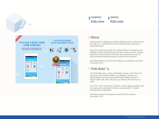 Two long-time colleagues at Korea’s largest antivirus software firm,
AhnLab, Inc., combined their technical & business expertise to
found Kids Note.
Kids Note made the world’s first mobile platform for parents and
children through closed SNS service with nursery and pre-schools.
Real-time communication with their kids while they are out-of-
sight provide the parents sense of comfort and assurance.
Kids Note became a part of DaumKakao as a subsidiary company
in January 2015.
The ‘Kids Note’ app, a smart notification service, is the first of its
kind and a clear market leader in its category. Parents and
administrators can communicate through bulletin boards or
regular Q&A-style chat, asking to any existing SNS services out
there.
As of Oct. 2015, the service has been used by approximately 30%
of nursery and preschools in Korea, and achieved 0.7 million
monthly active user(MAU).
Kids Note entered the Japanese market with its service in
December 2015 .
COMPANY SERVICE
 