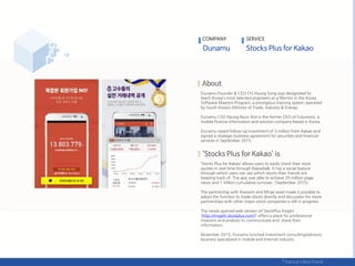 Dunamu Founder & CEO Chi Hyung Song was designated to
teach Korea’s most talented engineers as a Mentor in the Korea
Software Maestro Program, a prestigious training system operated
by South Korea’s Ministry of Trade, Industry & Energy.
Dunamu CSO Hyung Nyun Kim is the former CEO of Futurewiz, a
mobile finance information and solution company based in Korea.
Dunamu raised follow-up investment of 3 million from Kakao and
signed a strategic business agreement for securities and financial
services in September 2015.
‘Stocks Plus for Kakao’ allows users to easily check their stock
quotes in real-time through Kakaotalk, It has a social feature
through which users can see which stocks their friends are
keeping track of. The app was able to achieve 20 million page
views and 1 trillion cumulative turnover. (September 2015)
The partnership with Kiwoom and Mirae asset made it possible to
adopt the function to trade stocks directly and discussion for more
partnerships with other major stock companies is still in progress.
The newly opened web version of StockPlus Insight
(http://insight.stockplus.com/)’ offers a place for professional
investors and analysts to communicate and share their
information.
November 2015, Dunamu lunched investment consulting/advisory
business specialized in mobile and Internet industry.
COMPANY SERVICE
 