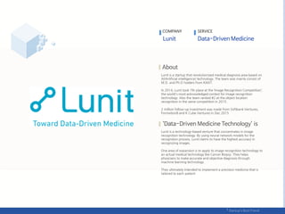 Lunit is a startup that revolutionized medical diagnosis area based on
AI(Artificial intelligence) technology. The team was mainly consist of
M.D. and Ph.D holders from KAIST.
In 2014, Lunit took 7th place at the ‘Image Recognition Competition’,
the world's most acknowledged contest for image recognition
technology. Also the team ranked #2 at the object location
recognition in the same competition in 2015.
2 million follow-up investment was made from Softbank Ventures,
Formation8 and K Cube Ventures in Dec.2015
Lunit is a technology-based venture that concentrates in image
recognition technology. By using neural network models for the
recognition process, Lunit claims to have the highest accuracy in
recognizing images.
One area of expansion is to apply its image recognition technology to
an actual medical technology like Cancer Biopsy. They helps
physicians to make accurate and objective diagnosis through
machine learning technology.
They ultimately intended to implement a precision medicine that is
tailored to each patient
COMPANY SERVICE
 