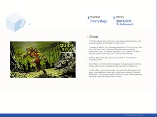 The Cherry Bugs team consists of six experienced developers who
worked together at WeMade Entertainment.
The team is lead by the chief executive officer ‘Chul Ho Jung’, who
was a Section Chief of WeMade Entertainment’s graphics
department with 120 graphic designers. His PC game ‘The Boss’
won the Grand Prize at the 2003 Korea Game Awards.
Its latest title ‘Quick Boy’ was soft launched in 4 countries in
December 2015,
‘Quick Boy’ is a mobile adventure game that gives players delivery
missions that require evading zombies to reach destinations.
In ‘Quick Boy’, every time a player has reached a destination, he is
given a new delivery mission and is required to leave for another
destination. The game provides adventurous and thrilling features
including various landscapes and barriers.
COMPANY SERVICE
 