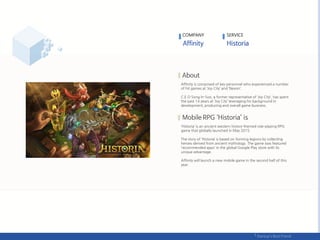 Affinity is comprised of key personnel who experienced a number
of hit games at ‘Joy City’ and ‘Nexon’.
C.E.O Song In-Soo, a former representative of ‘Joy City‘, has spent
the past 14 years at ‘Joy City’ leveraging his background in
development, producing and overall game business.
‘Historia’ is an ancient western history-themed role-playing RPG
game that globally launched in May 2015.
The story of ‘Historia’ is based on forming legions by collecting
heroes derived from ancient mythology. The game was featured
‘recommended apps’ in the global Google Play store with its
unique advantage.
Affinity will launch a new mobile game in the second half of this
year.
COMPANY SERVICE
 