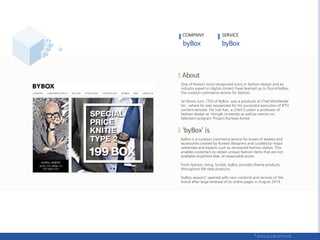 One of Korea’s most recognized icons in fashion design and an
industry expert in digital content have teamed up to found byBox,
the curation commerce service for fashion.
Se Woon Jurn, CEO of ByBox was a producer at Cheil Worldwide
Inc., where he was recognized for his successful execution of IPTV
content services. Ho Sub Kan, a Chief Curator is professor of
fashion design at Hongik University as well as mentor on
television program ‘Project Runway Korea’.
byBox is a curation commerce service for boxes of jewelry and
accessories created by Korean designers and curated by major
celebrities and experts such as renowned fashion stylists. This
enables customers to obtain unique fashion items that are not
available anywhere else, at reasonable prices.
From fashion, living, to kids, byBox provides theme products
throughout life-style products.
‘byBox season2’ opened with new contents and services of the
brand after large renewal of its online pages in August 2014.
COMPANY SERVICE
 