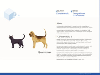Companimals is dreaming of a focused, carefully curated service
where owners and their companion animals can harmoniously coexist.
Companimals is a compound word made up of ‘Companion’ and
‘Animal’, which means animals living together with people who think
of them as companions.
Mobile community platform supporting and providing online/offline
activities and information relevant to their pets. The service
recommends suitable community for each users based on different
conditions and needs of specific breed.
Companimals hopes to provide easy-to-understand information, with
delicate illustrations of pets and easily recognizable infographic
contents, which contains professionally supervised contents of
breeding guide, healthcare, and hospital information.
Special features including note function connected to animal hospital,
adoption service and lost pet prevention service, which is expected to
allow Companimals to become an integrated information platform
on pet raising are expected in the future.
Beta version of the service was launched in April 2016.
COMPANY SERVICE
 