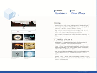 The Monaissnace team consists of the developers of SERI CEO, well
known for their quality knowledge platform service in Korea with rich
experience in Samsung Economic Research Institute.
With extensive development experience under their belts, the team
holds a wide network of professionals in various fields.
They launched ‘Classic 5 Minute’, a literature contents platform in July
2015.
Monaissance is a mobile literature contents platform focused on
subjects of humanities, for busy modern-day people.
‘Classic 5 Minute’ offer must-know knowledge on classical literature
within 5-minute videos in the form of realistic motion, conversation
and animation, for educational purposes.
After lunching the service at Kakao’s content distribution platform in
July 2015, it has secured over 190,000 subscribers as of February
2016.
This year, 'Classic 5 Minute' video content will be published as a book.
The company plan to create a 5-minute video of a new genre and will
expand a business abroad.
COMPANY SERVICE
 