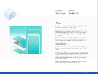 COMPANY SERVICE
Bratvillage provides overall solution for issues regarding house,
from simple home care to interior service.
Co-president of Limo taxi and founder of Easy taxi Seong Min
Bang started the company with his team members. The whole
team worked together since Limo taxi and Easy taxi. Powerful
teamwork and suitable experience for the field is the key strength
of Bratvillage.
Following the follow-up investment by Strong Ventures and
Dongmoon Partners in Sep 2015, raised 9.5 billion investment
from Coolidge Corner, K-Bridge and Strong Ventures in 2016.
An online platform connecting users with professionals for vast
range of homecare from simple repair to total interior of the
house.
Partnership with qualified technicians and constructing companies
of each different fields of homecare enables Dr. House to service
with comparative advantage. Immediate response for applied
problems ad standardized price of partner companies lower than
current market price, service with high quality and reasonable
price could be possible.
Recently expanded services to Gwangju and Busan. It plans to
expand the service nationwide by early next year.
 