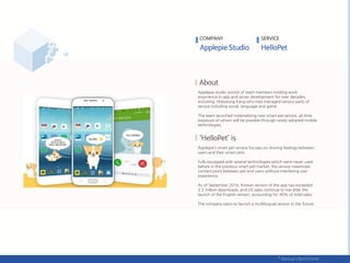COMPANY SERVICE
Applepie studio consist of team members holding work
experience in app and server development for over decades,
including Hokyeong Kang who had managed various parts of
service including social, language and game.
The team launched materializing new smart pet service, all time
exposure of whom will be possible through newly adopted mobile
technologies.
Applepie’s smart pet service focuses on sharing feelings between
users and their smart pets.
Fully equipped with several technologies which were never used
before in the previous smart pet market, the service maximizes
contact point between pet and users without interfering user
experience.
As of September 2016, Korean version of the app has exceeded
3.2 million downloads, and US sales continue to rise after the
launch of the English version, accounting for 40% of total sales.
The company plans to launch a multilingual version in the future.
 