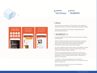 COMPANY SERVICE
Text Factory was founded by a former lawyer, who established
and sell off ‘LAWnB’, the nation's largest legal information website.
Text Factory provided a text message and KakaoTalk based
personal assistant service.
Character-based personal assistant service utilizing text messages
and KakaoTalk.
Without installing any apps, the service receives and processes
user's various requests in real time. It serves a wide range of
service areas such as restaurant reservations, purchasing,
information retrieval, quick-service, flower delivery.
Jan 2016, Munbiseo signed a MOU with six O2O(Offline to Online)
startups that gives priority to introduce these startups’ service
when they received customer’s requests.
The service was officially opened in April 2016, introducing a
premium monthly subscription service distinct from the general
membership. In July, a newly enterprise version ‘Munbiseo for
Business' was opened.
It achieved 1.5 thousands registered users and signed a
partnership with more than 60 vendors in just six month since the
launch in April 2016.
It pursues representative O2O service of secretarial area
revolutionizing our daily lives.
 