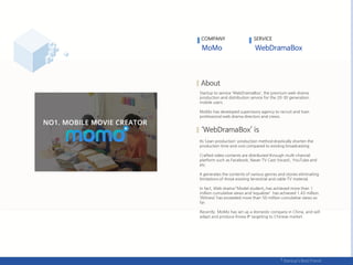 COMPANY SERVICE
Startup to service ‘WebDramaBox’, the premium web drama
production and distribution service for the 20-30 generation
mobile users.
MoMo has developed supervisory agency to recruit and train
professional web drama directors and crews.
Its ‘Lean production' production method drastically shorten the
production time and cost compared to existing broadcasting.
Crafted video contents are distributed through multi-channel
platform such as Facebook, Naver TV Cast (tvcast), YouTube and
etc.
It generates the contents of various genres and stories eliminating
limitations of those existing terrestrial and cable TV material.
In fact, Web drama 「Model student」 has achieved more than 1
million cumulative views and ‘equalizer’ has achieved 1.43 million.
‘Witness’ has exceeded more than 50 million cumulative views so
far.
Recently, MoMo has set up a domestic company in China, and will
adapt and produce Korea IP targeting to Chinese market.
 
