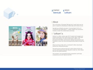 The co-founders of Seerslab, Michael and JC each have over ten
years of experience developing mobile video and media services.
Seerslab was officially inducted in 'Summer Batch 2016‘ of Y-
Combinator and raised about 1.5 billion dollars from prominent
investors in both the United States and Korea.
Lollicam is a video creation app full of creative technologies and
contents that gives users total control of their videos. With their
built-in face tracking, it’s easy to add stickers, effects, and
animations that follow users around. Lollicam has partnered with
Facebook so users can record animated profile videos through the
app.
After launching in May 2015, it achieved 6 million downloads
without any marketing activities.
The service aims to become the go-to place where anyone can
connect with brands and public figures to make fun, short videos
that can be shared anywhere.
The company has promoted business cooperation with large
companies such as SK Telecom and SPC.
COMPANY SERVICE
 