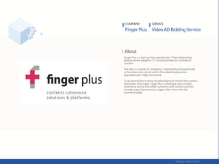 Finger Plus is a start-up that operates the "Video Advertising"
bidding service based on V-Commerce(Video to Commerce)
Solution.
The team is consists of competent, networked and experienced
co-founders who can do well in the advertising business
associated with Video Commerce.
To go beyond the existing old advertisement method like product
description and image, Finger Plus is offering a new concept
advertising service that offers customers with context and also
provides a purchase stimulus trigger when they enter the
commerce page.
COMPANY SERVICE
 