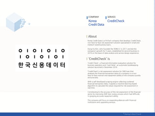 Korea Credit Data is a FinTech company that develops CreditCheck,
non-face-to-face risk assessment solution specialized in small and
medium-sized business loans.
Dong-ho Kim, who founded the ‘IDINCU' in 2011 and led the
company's growth for 5 years, established his second business in
2016 on the basis of data analysis and service design experience.
‘Credit Check', a financial information evaluation solution for
business operators and 'Cash Note', an automatic bookkeeping
solution launched in December 2016.
‘CreditCheck’ is risk assessment solution for SME loan that
analyzes the financial transaction data of a company in a non-
face-to-face manner and repayment ability of the company quickly
and precisely.
With a self-developed scraping engine collecting scattered
financial transaction data, it applies a machine learning-based
algorithm to calculate the values ​​required for risk assessment in
real time.
Contributing to the accuracy of the risk assessment of the financial
sector by improving SME loan review process which had difficulty
in grasping accurate repayment ability.
The company will focus on expanding alliances with financial
institutions and upgrading services.
COMPANY SERVICE
 
