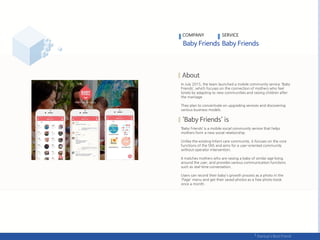 In July 2015, the team launched a mobile community service 'Baby
Friends’, which focuses on the connection of mothers who feel
lonely by adapting to new communities and raising children after
the marriage.
They plan to concentrate on upgrading services and discovering
various business models.
‘Baby Friends’ is a mobile social community service that helps
mothers form a new social relationship.
Unlike the existing Infant care community, it focuses on the core
functions of the SNS and aims for a user-oriented community
without operator intervention.
It matches mothers who are raising a baby of similar age living
around the user, and provides various communication functions
such as real-time conversation.
Users can record their baby's growth process as a photo in the
'Page' menu and get their saved photos as a free photo book
once a month.
COMPANY SERVICE
 