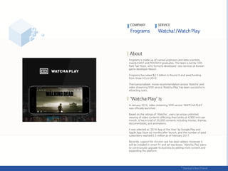 Frograms is made up of named engineers and data scientists,
mainly KAIST and POSTECH graduates. The team is led by CEO
Park Tae Hoon, who formerly developed new services at Korean
game developer Nexon.
Frograms has raised $2.5 billion in Round A and seed funding
from three VCs in 2013.
Their personalized movie recommendation service ‘Watcha’ and
video streaming VOD service ‘Watcha Play’ has been successful in
attracting users.
In January 2016, video streaming VOD service 'WATCHA PLAY'
was officially launched.
Based on the ratings of 'Watcha', users can enjoy unlimited
viewing of video contents reflecting their tastes at 4,900 won per
month. It has a total of 20,000 contents including movies, dramas,
documentaries, and animations.
It was selected as '2016 App of the Year' by Google Play and
Apple App Store six months after launch, and the number of paid
subscribers reached 6.5 million as of February 2017.
Recently, support for chrome cast has been added, moreover it
will be installed in smart TV and set-top boxes. ‘Watcha Play’ plans
to continuously upgrade its business by adding more content and
expanding the platform.
COMPANY SERVICE
 