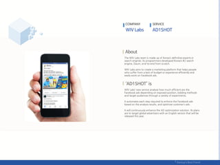 The WIV Labs team is made up of Korea’s definitive experts in
search engines. Its programmers developed Korea’s #2 search
engine, Daum, end-to-end from scratch.
WIV Labs aims to create a marketing platform that helps people
who suffer from a lack of budget or experience efficiently and
easily work on Facebook ads.
WIV Labs’ new service analyze how much efficient are the
Facebook ads depending on exposed position, bidding methods
and target audiences through a variety of experiments.
It automates each step required to enforce the Facebook ads
based on the analysis results, and optimize customer’s ads .
It will continuously enhance the AD optimization solution. Its plans
are to target global advertisers with an English version that will be
released this year.
COMPANY SERVICE
 