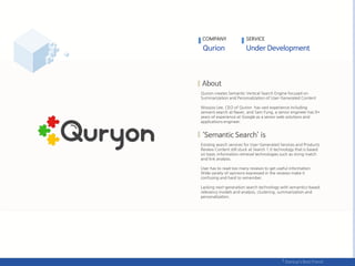 Qurion creates Semantic Vertical Search Engine focused on
Summarization and Personalization of User-Generated Content
Woojoo Lee, CEO of Qurion has vast experience including
semanti search at Naver, and Sam Fung, a senior engineer has 9+
years of experience at Google as a senior web solutions and
applications engineer.
Existing search services for User-Generated Services and Products
Review Content still stuck at Search 1.0 technology that is based
on basic information retrieval technologies such as string match
and link analysis.
User has to read too many reviews to get useful information.
Wide variety of opinions expressed in the reviews make it
confusing and hard to remember.
Lacking next-generation search technology with semantics-based
relevancy models and analysis, clustering, summarization and
personalization.
COMPANY SERVICE
 
