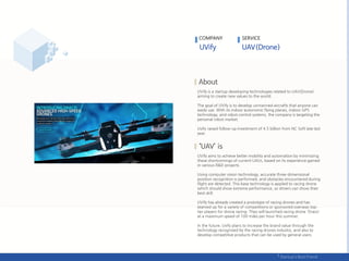 UVify is a startup developing technologies related to UAV(Drone)
aiming to create new values to the world.
The goal of UVify is to develop unmanned aircrafts that anyone can
easily use. With its indoor autonomic flying planes, indoor GPS
technology, and robot control systems, the company is targeting the
personal robot market.
Uvify raised follow-up investment of 4.5 billion from NC Soft late last
year.
UVify aims to achieve better mobility and automation by minimizing
these shortcomings of current UAVs, based on its experience gained
in various R&D projects.
Using computer vision technology, accurate three-dimensional
position recognition is performed, and obstacles encountered during
flight are detected. This base technology is applied to racing drone
which should show extreme performance, so drivers can show their
best skill.
UVify has already created a prototype of racing drones and has
teamed up for a variety of competitions or sponsored overseas top-
tier players for drone racing. They will launched racing drone 'Draco'
at a maximum speed of 100 miles per hour this summer.
In the future, Uvify plans to increase the brand value through the
technology recognized by the racing drones industry, and also to
develop competitive products that can be used by general users.
COMPANY SERVICE
 
