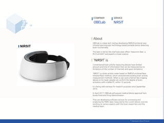 COMPANY SERVICE
OBELab is a deep tech startup developing fNIRS(Functional near-
infrared spectroscopy) technology based portable device detecting
brain functionality.
The team is led by the chief executive officer ‘Hyeonmin Bae’, a
Ph.D at KAIST and experts in brain science.
NIRSIT
Conventional brain activity measuring devices have limited
amount and kind of information that can be measured due to
limitations of the number of channels and space limitations.
'NIRSIT' is a brain activity meter based on fNIRS(Functional Near
Infrared Rays) method, which revolutionizes existing brain activity
measurement methods. When a user puts a helmet-like imaging
device on his head, people can confirm the degree of brain
activation with a tablet PC within 10 seconds.
It is being sold overseas for research purposes since September
2016.
In April 2017, OBELab will acquire medical device approval from
Korea Food and Drug Administration.
They are developing software services for processing and
analyzing the fNIRS data measured by the current device, and are
working on various aspects with the brain researchers and the
medical team.
 