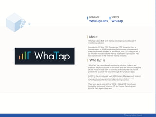 COMPANY SERVICE
WhaTap Labs is B2B tech startup developing cloud based IT
monitoring solution.
Founded in 2015 by CEO Dongin Lee, CTO Sungcho Kim, a
named expert in APM(Application Performance Management)
area that formerly worked at Jenifer soft, and CSO Hanjoo Lee, a
co-founder and CEO of the startup accelerator ‘Spark Labs’ that
has experienced in the Internet hosting industry.
'WhaTap', the cloud-based monitoring solution, collects and
analyzes the physical state of the server and the performance data
of the service in real time to monitor and notify the failure and
predict the cause of the failure through the analyzed data.
In 2015, they introduced SaaS SMS(System Management System)
for the first time in Korea, and plan to open up advanced
APM(Application Performance Monitoring) service.
They won grand prize at the ‘2016 K Global DB-Stars Award’
hosted by Ministry of Science, ICT and Future Planning and
KOREA Data Agency last Nov.
 