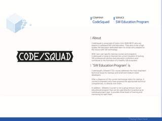 COMPANY SERVICE
CodeSquad is comprised of tutors from NHN NEXT who are
experts in software(SW) and education. They aims to be a high
quality SW education dedicated team for those who prepare for
the future with SW technology.
With new user-specific training courses and programs,
CodeSquad is trying to improve the current situation of lacking
SW professional mentors and education institutions and
contribute to the formation of a healthy SW ecosystem.
CodeSquad’s <Shared CTO> course addresses the most important
technical issues for startups and small and medium-sized
developers.
After a diagnosis of the current technology status for startup, it
connects engineers who have acquired the appropriate technical
competencies, or directly train them.
In addition, <Masters Course> is not a group lecture, but an
educational program that can be used directly in practice as an
individual project type. It provides three levels of training and
mentoring for each level.
 