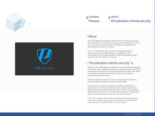COMPANY SERVICE
Xen ARM-based virtualization vehicle security solution company.
With the advent of autonomous driving and connected cars, they
aim to build a industrial standard solution that addresses the
anticipated vehicle security issues.
The C.E.O Sang-Bum Seo, a former managing director of
Samsung Electronics R&D division, is a specialist in Xen
virtualization who has developed Xen ARM virtualization open
source for the first time in the world.
Perseus’s Xen ARM-based virtualization security solution separates
the vehicle's key intelligence domains and other domains by highly
virtualized technologies and effectively distributes resources within
the vehicle to help ensure reliable vehicle security without
compromising performance.
Protects against the hacker's attack via malware and DDoS to
block the vehicle's software and to operate safely.
It eliminates the need for additional hardware modules and
reduces the cost of SoC(system-on-a-chip) used in automotive
electronics such as electric and electronic circuits. It also enables
vehicle OEMs not to lock-in, which means it’s easy to supply and
apply to automobile manufacturers and manufacturers.
From 2017, Perseus will introduce the developed technology at
major international motor shows, and plans to cooperate with
customers such as vehicle OEM and SoC vendors.
 