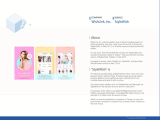 WishLink, Inc. was founded by two of Korea’s leading experts in
online shopping. Less than 1year since the launch of its service,
‘KakaoStyle’, in May 2013, its monthly revenue reached almost $1
million.
In June 2015, they terminated the contract of ‘KakaoStyle’ and
transferred business rights to ‘Kakao’. They launched the Chinese
version of KakaoStyle, StyleDo, in late 2014.
Changed its service name ‘StyleDo’ to ‘StyleWish’, and launched
official Korean version in Nov. 2016.
The services provides daily updated fashion items from the most
popular Korean fashion shops. It features easy purchase system
and low delivery cost to gather all user’s ordered items from
multiple shops and send it with one box.
Top class Korean retailers such as ‘StyleNanda’ and ‘Naning9’ are
registered on the services since its launch in late 2014.
It surpassed 0.85 million cumulated RU(Registered User) and 3
million cumulative downloads. Cumulated Net Sales Amount has
reached $13 million since the launch of App.
WishLink recently established a subsidiary in Taiwan to enter the
local market, and plans to expand into southeast Asian markets in
the near future.
COMPANY SERVICE
 