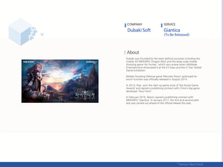 Dubaki was founded by the team behind successes including the
mobile 3D MMORPG ‘Dragon Mist’ and the large-scale mobile
shooting game ‘Air Hunter,’ which won praise when WeMade
Entertainment showcased it at the E3 Expo and the G-Star Global
Game Exhibition.
Mobile Shooting Defense game ‘Monster Doors’ optimized for
touch function was officially released in August 2014.
In 2014, they won the start-up game prize of ‘the Korea Game
Awards’ and signed a publishing contract with China's big game
developer 'Hour Farm’.
In February 2016, Nexon signed a publishing contract with
MMORPG 'Giantica‘. In January 2017, the first and second pilot
test was carried out ahead of the official release this year.
COMPANY SERVICE
 