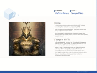 CoCoon Games was founded by key members who formerly
worked together at Paprika Lab, acquired by GREE.
They launched a mobile strategy RPG (tribal wars) games titled
‘Songs of War’ in November 2014.
In 2016, it signed a strategic global investment contract with
Nexon for two new mobile games. Their next titles will be globally
available this year.
The Tribal war game, ‘Songs of war’ is a strategic fantasy game
with the concept of the middle age offering dynamic fun of a
hero system and tribe wars via mobile phone.
Its goal is to be a representative tribe-war-type mobile game
nationally with the enforguilds cement on the element
encouraging group competition of satisfying national users.
Song of War provides large-scale real-time wars between blood
alliances, where the amount transportation with other
components can be controlled.
COMPANY SERVICE
 