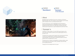 BlackBeard was founded by former key members of Activision
Blizzard and NC Soft. The company is set to develop a sci-fi mobile
game, ‘Dystopia’ which is to be launched this year.
Konwoo Kang,who is CEO in BlackBeard,had participated in
planning and development of ‘Blade&Soul’ which is among the
greatest hits game of NC Soft. Other team members also have
several years of experience in game development with each other.
‘Dystopia’ is a high quality sci-fi action RPG game based on the
story about the invasion by aliens and the battle against them in
the year 2120.
The game has a unique control system which overcomes the limits
coming from mobile devices, providing a greater sense of
maneuverability. Also the game’s outstanding graphics produce
greater level of engagement for users.
The game aims to support multi-platform including mobile, online
and console and on the basis of that, ‘Dystopia’ will eventually
pursue global expansion.
‘Dystopia’ will be released within this year.
COMPANY SERVICE
 