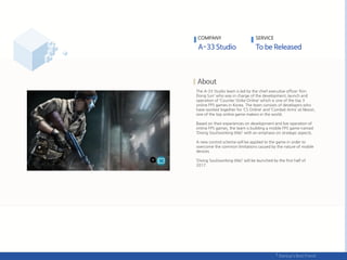 The A-33 Studio team is led by the chief executive officer ‘Kim
Dong Sun’ who was in charge of the development, launch and
operation of ‘Counter Strike Online’ which is one of the top 3
online FPS games in Korea. The team consists of developers who
have worked together for ‘CS Online’ and ‘Combat Arms’ at Nexon,
one of the top online game makers in the world.
Based on their experiences on development and live operation of
online FPS games, the team is building a mobile FPS game named
‘Diving Soul(working title)’ with an emphasis on strategic aspects.
A new control scheme will be applied to the game in order to
overcome the common limitations caused by the nature of mobile
devices.
‘Diving Soul(working title)’ will be launched by the first half of
2017.
COMPANY SERVICE
 