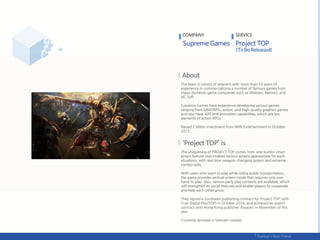 The team is consist of veterans with more than 10 years of
experience in commercializing a number of famous games from
major domestic game companies such as Webzen, Neowiz, and
NC Soft.
Supreme Games have experience developing various genres
ranging from MMORPG, action, and high-quality graphics games
and also have ART and animation capabilities, which are key
elements of action RPGs.
Raised 2 billion investment from NHN Entertainment in October
2015 .
The uniqueness of PROJECT TOP comes from one-button smart
action feature that enables various actions appropriate for each
situations, with real time weapon changing system and extreme
combo skills.
With users who want to play while riding public transportation,
the game provides vertical screen mode that requires only one
hand to play. Also, various party play contents are available, which
will strengthen its social features and enable players to cooperate
and help each other grow.
They signed a Southeast publishing contract for ‘Project TOP’ with
True Digital Plus(TDP) in October 2016, and achieved an export
contract with Hong Kong publisher '6waves' in November of this
year.
Currently serviced in Vietnam market.
COMPANY SERVICE
 