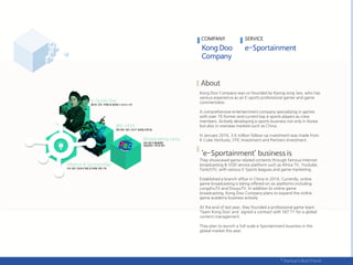 Kong Doo Company was co-founded by Kyong-jong Seo, who has
various experience as an E-sports professional gamer and game
commentator.
A comprehensive entertainment company specializing in games
with over 70 former and current top e-sports players as crew
members. Actively developing e-sports business not only in Korea
but also in overseas markets such as China.
In January 2016, 3.6 million follow-up investment was made from
K Cube Ventures, STIC Investment and Partners Investment.
They showcased game related contents through famous Internet
broadcasting & VOD service platform such as Africa TV, Youtube,
TwitchTV, with various E-Sports leagues and game marketing,
Established a branch office in China in 2016. Currently, online
game broadcasting is being offered on six platforms including
LongzhuTV and DouyuTV. In addition to online game
broadcasting, Kong Doo Company plans to expand the online
game academy business actively.
At the end of last year, they founded a professional game team
‘Team Kong Doo’ and signed a contract with SKT T1 for a global
content management.
They plan to launch a full-scale e-Sportainment business in the
global market this year.
COMPANY SERVICE
 