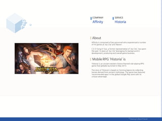 Affinity is comprised of key personnel who experienced a number
of hit games at ‘Joy City’ and ‘Nexon’.
C.E.O Song In-Soo, a former representative of ‘Joy City‘, has spent
the past 14 years at ‘Joy City’ leveraging his background in
development, producing and overall game business.
‘Historia’ is an ancient western history-themed role-playing RPG
game that globally launched in May 2015.
The story of ‘Historia’ is based on forming legions by collecting
heroes derived from ancient mythology. The game was featured
‘recommended apps’ in the global Google Play store with its
unique advantage.
COMPANY SERVICE
 