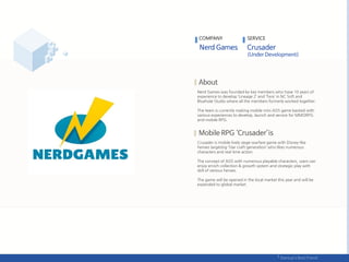 Nerd Games was founded by key members who have 10 years of
experience to develop ‘Lineage 2’ and ‘Tera’ in NC Soft and
Bluehole Studio where all the members formerly worked together.
The team is currently making mobile mini AOS game backed with
various experiences to develop, launch and service for MMORPG
and mobile RPG.
Crusader is mobile lively siege-warfare game with Disney-like
heroes targeting ‘Star craft-generation’ who likes numerous
characters and real time action.
The concept of AOS with numerous playable characters, users can
enjoy enrich collection & growth system and strategic play with
skill of various heroes.
The game will be opened in the local market this year and will be
expended to global market.
COMPANY SERVICE
 