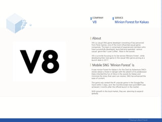 V8 is a casual SNG game developer consisting of key personnel
from Party Games, one of the most influential casual game
companies. The team is comprised of experienced members who
have successfully developed, launched and operated various
casual genre like ‘I Love Coffee’, ‘Alice in the woods‘.
V8 is currently focusing on its live-service ‘Minions Forest', while
developing their next game in the casual SNG genre aiming at a
launch date in 2017.
It was minion Forest for Kakao is for the Dark by Adventure SNG’s
stories obtain a forest in danger with the advent of its predecessor
Dyke inherited the fun of Alice in the woods for Kakao and
minimize the stress that users can receive, SNG has enhanced the
ease of content.
The game was ranked the #1 popular game in the Google Play
Store within 3 days, and the monthly break-even point(BEP) was
achieved 2 months after the official launch in the market.
With growth in the local market, they are planning to expand
globally.
COMPANY SERVICE
 