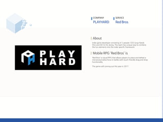 Indie game developer consisting of 2 people; CEO Jung-Hyeok
Shin and AD Gi-Ho Jeong. The team has unique way to combine
the fun elements into the indie-specific framework.
‘Red Bros’ is casual RPG that allows players to place and defeat a
mercenary/native force in battle with touch-friendly drag and drop
functionality.
The game will coming out this year in 2017.
COMPANY SERVICE
 