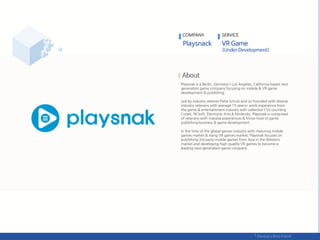Playsnak is a Berlin, Germany / Los Angeles, California based next
generation game company focusing on mobile & VR game
development & publishing.
Led by industry veteran Paha Schulz and co-founded with diverse
industry veterans with average 15 years+ work experience from
the game & entertainment industry with collective CVs counting
Crytek, NCsoft, Electronic Arts & Nintendo, Playsnak is comprised
of veterans with massive experiences & know-how of game
publishing business & game development.
In the time of the global games industry with maturing mobile
games market & rising VR games market, Playsnak focuses on
publishing 3rd party mobile games from Asia in the Western
market and developing high-quality VR games to become a
leading next-generation game company.
COMPANY SERVICE
 