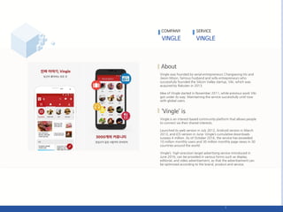 Vingle was founded by serial entrepreneurs Changseong Ho and
Jiwon Moon, famous husband and wife entrepreneurs who
successfully founded the Silicon Valley startup, Viki, which was
acquired by Rakuten in 2013.
Idea of Vingle started in November 2011, while previous work Viki
got under its way. Maintaining the service successfully until now
with global users.
Vingle is an interest-based community platform that allows people
to connect via their shared interests.
Launched its web version in July 2012, Android version in March
2013, and iOS version in June; Vingle’s cumulative downloads
surpass 4 million. As of October 2016, the service has exceeded
10 million monthly users and 30 million monthly page views in 30
countries around the world.
Vingle’s high-precision target advertising service introduced in
June 2016, can be provided in various forms such as display,
editorial, and video advertisement, so that the advertisement can
be optimized according to the brand, product and service.
COMPANY SERVICE
 