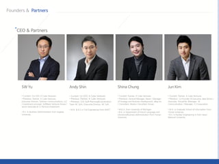 • Current: Partner, K Cube Ventures
• Previous: General Manager, Naver / Manager
of Strategy and Business Development, eBay Inc.
/ Consultant, Boston Consultant Group
• M.B.A. from University of Michigan
• B.A. in Department of French Language and
Literature/Business Administration from Yonsei
University
• Current: Partner, K Cube Ventures
• Previous: Co-Founder & Executive, Idea Works /
Associate, VirtualTek /Manager, SK
Communication / Manager, CJ Corporation
• M.A. in Graduate School of Information From
Yonsei University
• B.S. in Nuclear Engineering in from Seoul
National University
• Current: Co-CEO, K Cube Ventures
• Previous: Partner, K Cube Ventures
• Previous: CEO Staff Planning&Coordination
Team NC Soft / Executive Director, NC Soft
• M.A. & B.S in Civil Engineering from KAIST
• Current: Co-CEO, K Cube Ventures
• Previous: Partner, K Cube Ventures
Executive Director, Solmine Communications, LLC
/ investment principal, SoftBank Ventures Korea /
senior associate at CJ Venture Investment.
• B.S. in Business Administration from Sogang
University.
 