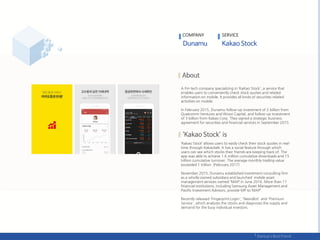 A Fin-tech company specializing in ‘KaKao Stock', a service that
enables users to conveniently check stock quotes and related
information on mobile. It provides all kinds of securities related
activities on mobile.
In February 2015, Dunamu follow-up investment of 2 billion from
Qualcomm Ventures and Woori Capital, and follow-up investment
of 3 billion from Kakao Corp. They signed a strategic business
agreement for securities and financial services in September 2015.
‘Kakao Stock’ allows users to easily check their stock quotes in real-
time through Kakaotalk. It has a social feature through which
users can see which stocks their friends are keeping track of. The
app was able to achieve 1.6 million cumulative downloads and 15
trillion cumulative turnover. The average monthly trading value
exceeded 1 trillion. (February 2017)
November 2015, Dunamu established investment consulting firm
as a wholly owned subsidiary and launched mobile asset
management services named 'MAP’ in June 2016. More than 11
financial institutions, including Samsung Asset Management and
Pacific Investment Advisors, provide MP to ‘MAP’.
Recently released 'Fingerprint Login', 'NewsBot‘ and 'Premium
Service', which analyzes the stocks and diagnoses the supply and
demand for the busy individual investors.
COMPANY SERVICE
 