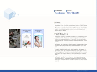Seedpaper offers practical, mobile-based content of daily beauty.
The company launched content brand ‚Self Beauty‛ which offers
easy to follow tips and guides featuring renowned experts of
various parts in beauty.
Self beauty content is available on Kakao plus friend feature since
July 2012, which allows users to receive special contents from
artists, brands and publications. The mobile platform provides
carefully selected contents curated by celebrities and well-known
experts.
Self Beauty has acquired its superiority with simple contents, tips
easy enough for anyone to follow and achieve ‘beauty’ of their
own.
Contents of ‘Beauty Mate’ have been added on ‘Self Beauty’ in
November 2014. This content is composed of tips from popular
‘Power Bloggers’ of Korea, techniques and advices. The service is
to enhance Self Beauty’s platform by targeting online shopping
malls.
Self beauty launched ‘#onl’ which is a personalized shopping
information service that transmits the information of products
featured in Instagram photos that the customer has liked via text
or email.
COMPANY SERVICE
 