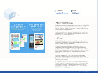 HealthBreeze creates animations that make it easy for patients and
caretakers to understand complicated medical procedures. Its
founder and CEO ‘Chung Hee Doo’ was a general surgeon at the
Seoul National University Hospital.
Healthbreeze launched the world’s first prescription information
service ‘HiChart’ in 2011. A follow-up investment of around $1.1
million USD was made in April 2015.
‘HiChart’ is a cloud-based content service that provides easy-to-
understand animations of complicated medical information that
medical staff must explain at the site.
They have developed more than 1,400 kinds of content in
cooperation with various professional groups including major
medical institutions, societies, associations and research institutes
both domestic and abroad. Special medical information animation
about disease, examination and treatment are continuously
uploaded.
Currently, education for more than 1.4 million patients and
caregivers is being conducted through 'Hi-chart' in 10 major
hospitals, including the Seoul National University Hospital and the
Samsung Seoul Hospital.
In early 2017, they launched a new service named 'HealthBreeze'
for SMB hospitals through cooperation with 10 domestic medical
information companies. They are currently pursuing Proof of
Concept (POC) projects in North America and Europe through
Global Accelerator KIGA Labs.
COMPANY SERVICE
 