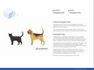 Companimals is a mix of the words ‘Companion’ and ‘Animal’,
indicating a situation where animals live together with people who
think of them as companions.
Companimals is dreaming of a focused, carefully curated service
where owners and their companion animals can harmoniously coexist.
‘Companimals’ is a mobile community platform supporting and
providing online/offline activities and information relevant to their
pets. The service recommends the suitable community for each user
based on different conditions such as the needs of specific breeds.
Companimals hopes to provide easy-to-understand information, with
delicate illustrations of pets and easily recognizable infographic
contents. The contents regarding breeding, healthcare, and hospital
informations will by supervised by professionals.
Special features include a note function connected to animal
hospitals, adoption services, and lost pet prevention services. The
services together is expected to help Companimals become an
integrated information platform on pet raising.
Beta version of the service was launched in April 2016.
COMPANY SERVICE
 
