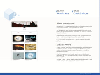 Monaissance is a mobile literature contents company focused on the
subjects of humanities, for busy modern-day people.
The Monaissnace team consists of the developers from SERI CEO, a
high-quality knowledge platform serviced by the Samsung Economic
Research Institute.
With extensive development experience under their belts, the team
holds a wide network of professionals in various fields.
In July 2015, they launched ‘Classic 5 Minute’, a literature content
platform.
‘Classic 5 Minute’ offers must-know knowledge on classical literature
with 5-minute videos, and their content takes the form of realistic
motion, conversation, and animation. The content is mainly for
educational purposes.
After lunching the service through Kakao’s content distribution
platform in July 2015, it has secured over 190,000 subscribers as of
February 2016.
This year, 'Classic 5 Minute' video content will be published as a book,
and the company plans to expand its business abroad.
COMPANY SERVICE
 