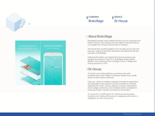 COMPANY
Bratvillage provides house-related solutions such as homecare and
interior services. The company was founded by Seong Min Bang,
Co-president of ‘Limotaxi’ and founder of ‘Easytaxi’.
The whole team worked together since the days of Limo taxi and
Easy taxi, making its powerful teamwork and experience the key
strengths of Bratvillage.
Following the follow-up investment by Strong Ventures and
Dongmoon Partners in Sep 2015, Bratvillage raised another
$800K+ USD investment from Coolidge Corner, K-Bridge and
Strong Ventures in 2016.
‘Dr.House’ is an online platform connecting users with
professionals for vast range of homecare ranging from simple
repairs to total interior overhauls.
Users can, without installing a separate smartphone application,
use Kakaotalk to ask questions and be consulted on anything
regarding the home; moving, cleaning, furniture, decorations…
User’s budget, preference, and schedules will be considered in
matching at least 3 partner contractors to the project.
‘Dr.House Pro’ is a B2B service for office/commercial spaces.
Anything from finding office space to redesigning the interior is
available as an All-in-one service.
SERVICE
 