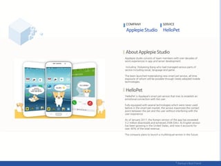 COMPANY
Applepie studio consists of team members with over decades of
work experiences in app and server development.
including Hokyeong Kang who had managed various parts of
service including social, language and game.
The team launched materializing new smart pet service, all time
exposure of whom will be possible through newly adopted mobile
technologies.
‘HelloPet’ is Applepie’s smart pet service that tries to establish an
emotional connection with the user.
Fully equipped with several technologies which were never used
before in the smart pet market, the service maximizes the contact
point between the pet and the user without interfering with the
user experience.
As of January 2017, the Korean version of the app has exceeded
3.2 million downloads and achieved 250K DAU. Its English version
has been growing in the United States, and now it accounts for
over 40% of the total revenue..
The company plans to launch a multilingual version in the future.
SERVICE
 